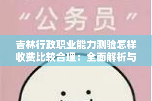 吉林行政职业能力测验怎样收费比较合理：全面解析与指导