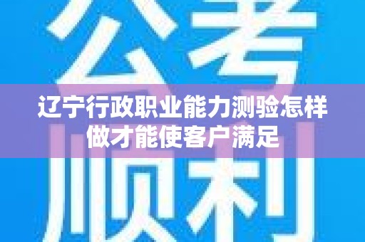 辽宁行政职业能力测验怎样做才能使客户满足