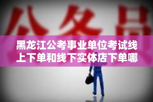 黑龙江公考事业单位考试线上下单和线下实体店下单哪个好