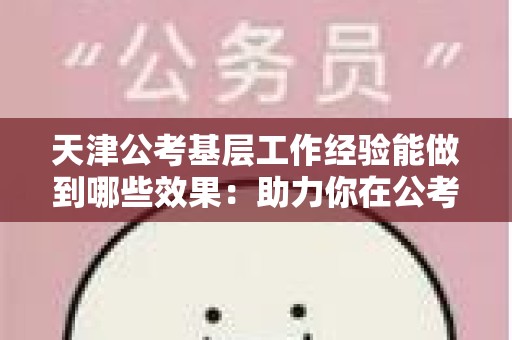 天津公考基层工作经验能做到哪些效果：助力你在公考中脱颖而出