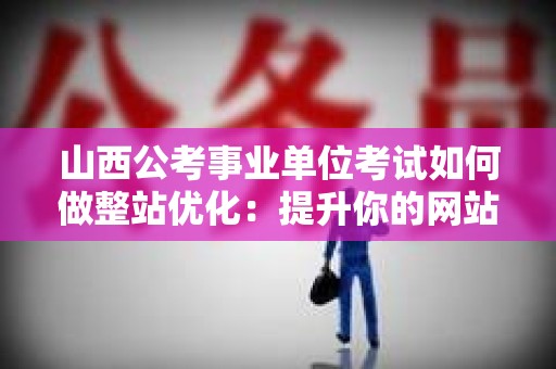 山西公考事业单位考试如何做整站优化：提升你的网站流量与排名