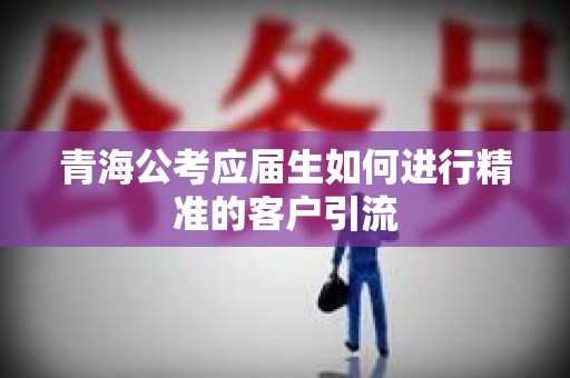 青海公考应届生如何进行精准的客户引流