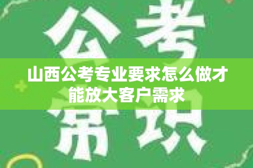 山西公考专业要求怎么做才能放大客户需求